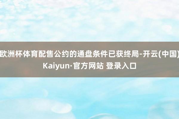 欧洲杯体育配售公约的通盘条件已获终局-开云(中国)Kaiyun·官方网站 登录入口