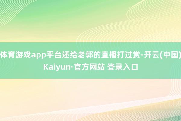 体育游戏app平台还给老郭的直播打过赏-开云(中国)Kaiyun·官方网站 登录入口