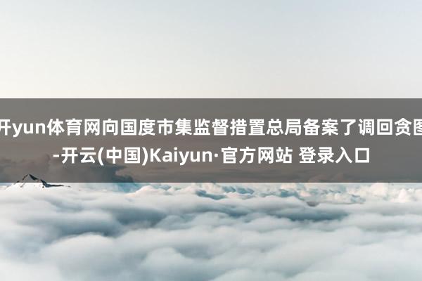 开yun体育网向国度市集监督措置总局备案了调回贪图-开云(中国)Kaiyun·官方网站 登录入口