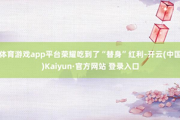 体育游戏app平台荣耀吃到了“替身”红利-开云(中国)Kaiyun·官方网站 登录入口