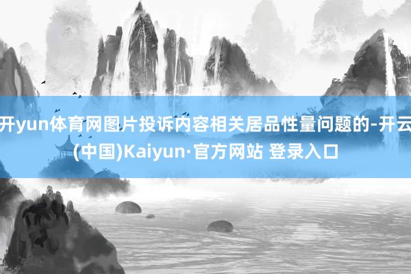 开yun体育网图片投诉内容相关居品性量问题的-开云(中国)Kaiyun·官方网站 登录入口