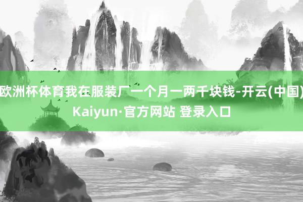 欧洲杯体育我在服装厂一个月一两千块钱-开云(中国)Kaiyun·官方网站 登录入口
