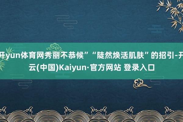 开yun体育网秀丽不恭候”“陡然焕活肌肤”的招引-开云(中国)Kaiyun·官方网站 登录入口