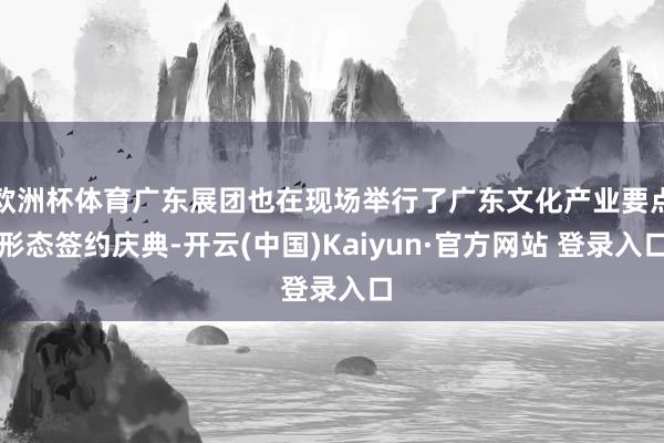 欧洲杯体育广东展团也在现场举行了广东文化产业要点形态签约庆典-开云(中国)Kaiyun·官方网站 登录入口