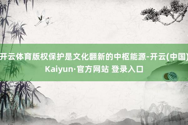 开云体育版权保护是文化翻新的中枢能源-开云(中国)Kaiyun·官方网站 登录入口