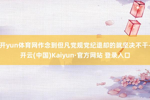 开yun体育网作念到但凡党规党纪退却的就坚决不干-开云(中国)Kaiyun·官方网站 登录入口