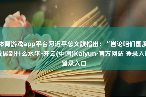 体育游戏app平台习近平总文牍指出：“岂论咱们国度发展到什么水平-开云(中国)Kaiyun·官方网站 登录入口
