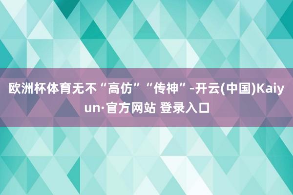 欧洲杯体育无不“高仿”“传神”-开云(中国)Kaiyun·官方网站 登录入口
