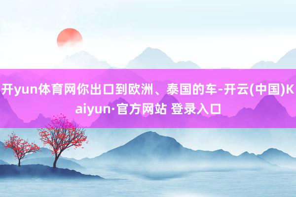 开yun体育网你出口到欧洲、泰国的车-开云(中国)Kaiyun·官方网站 登录入口
