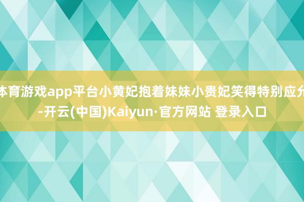 体育游戏app平台小黄妃抱着妹妹小贵妃笑得特别应允-开云(中国)Kaiyun·官方网站 登录入口