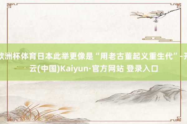 欧洲杯体育日本此举更像是“用老古董起义重生代”-开云(中国)Kaiyun·官方网站 登录入口