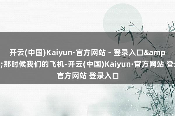 开云(中国)Kaiyun·官方网站 - 登录入口&quot;那时候我们的飞机-开云(中国)Kaiyun·官方网站 登录入口