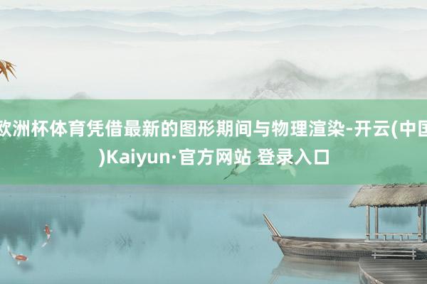 欧洲杯体育凭借最新的图形期间与物理渲染-开云(中国)Kaiyun·官方网站 登录入口