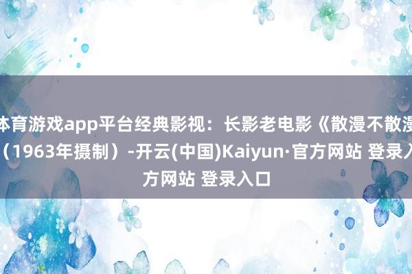 体育游戏app平台经典影视：长影老电影《散漫不散漫》（1963年摄制）-开云(中国)Kaiyun·官方网站 登录入口