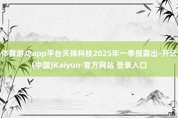 体育游戏app平台天禄科技2025年一季报露出-开云(中国)Kaiyun·官方网站 登录入口
