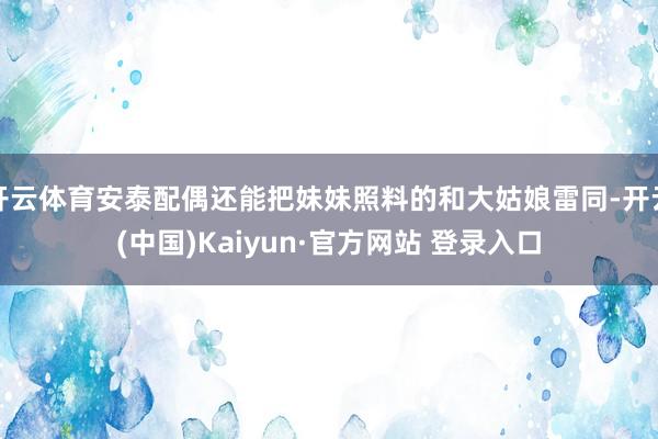 开云体育安泰配偶还能把妹妹照料的和大姑娘雷同-开云(中国)Kaiyun·官方网站 登录入口