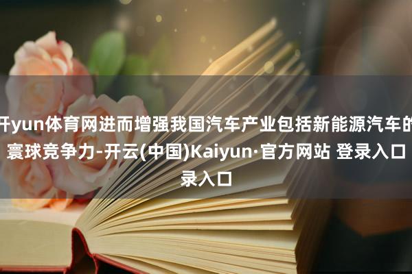 开yun体育网进而增强我国汽车产业包括新能源汽车的寰球竞争力-开云(中国)Kaiyun·官方网站 登录入口