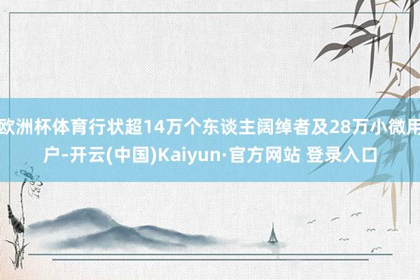 欧洲杯体育行状超14万个东谈主阔绰者及28万小微用户-开云(中国)Kaiyun·官方网站 登录入口