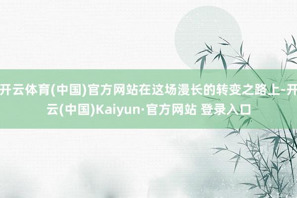 开云体育(中国)官方网站在这场漫长的转变之路上-开云(中国)Kaiyun·官方网站 登录入口