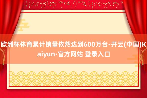 欧洲杯体育累计销量依然达到600万台-开云(中国)Kaiyun·官方网站 登录入口