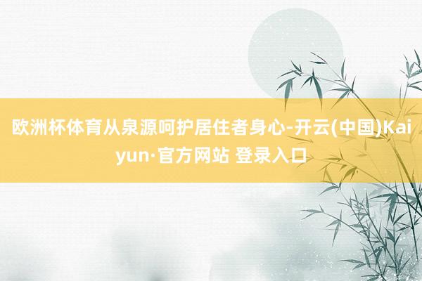 欧洲杯体育从泉源呵护居住者身心-开云(中国)Kaiyun·官方网站 登录入口