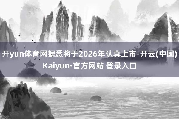 开yun体育网据悉将于2026年认真上市-开云(中国)Kaiyun·官方网站 登录入口