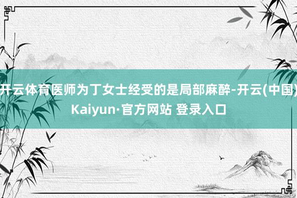 开云体育医师为丁女士经受的是局部麻醉-开云(中国)Kaiyun·官方网站 登录入口