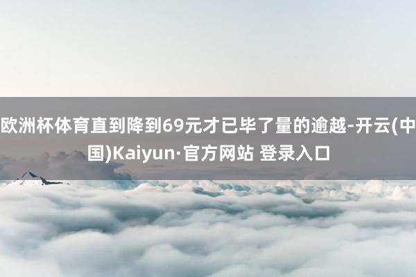欧洲杯体育直到降到69元才已毕了量的逾越-开云(中国)Kaiyun·官方网站 登录入口