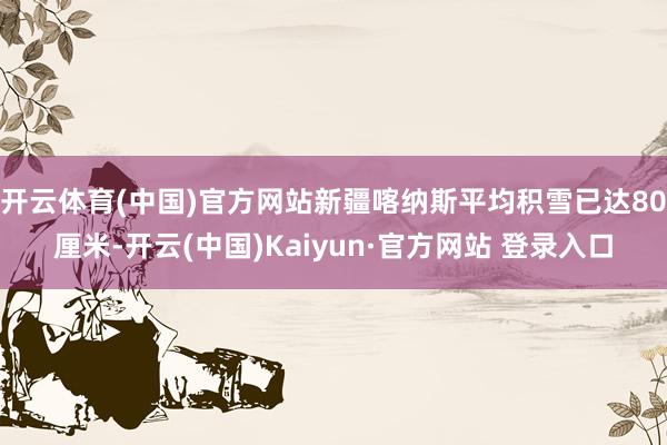 开云体育(中国)官方网站新疆喀纳斯平均积雪已达80厘米-开云(中国)Kaiyun·官方网站 登录入口