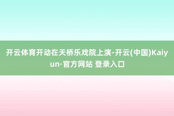 开云体育开动在天桥乐戏院上演-开云(中国)Kaiyun·官方网站 登录入口
