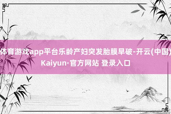 体育游戏app平台乐龄产妇突发胎膜早破-开云(中国)Kaiyun·官方网站 登录入口