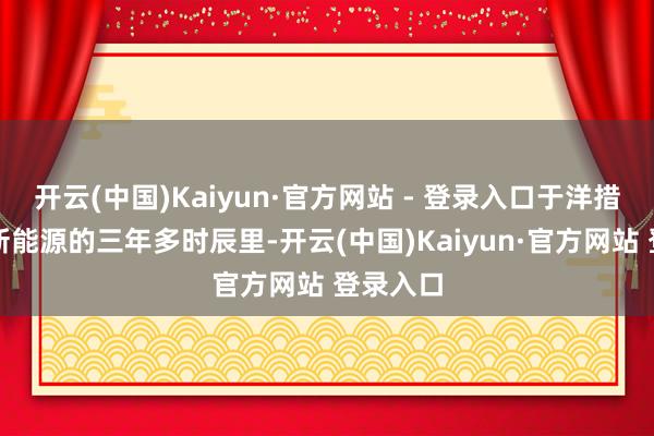 开云(中国)Kaiyun·官方网站 - 登录入口于洋措置富国新能源的三年多时辰里-开云(中国)Kaiyun·官方网站 登录入口