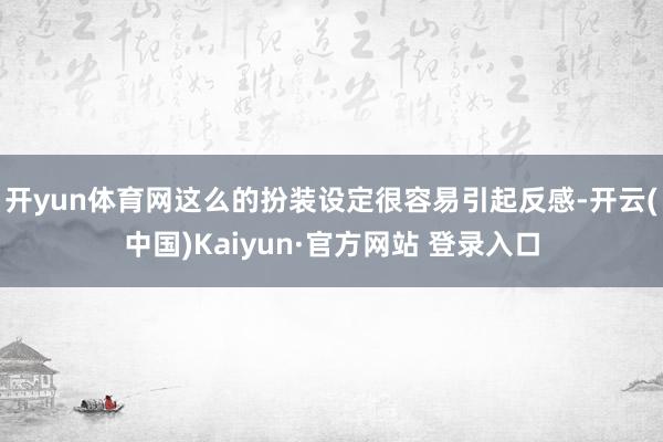 开yun体育网这么的扮装设定很容易引起反感-开云(中国)Kaiyun·官方网站 登录入口