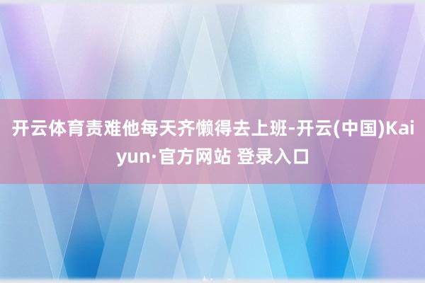 开云体育责难他每天齐懒得去上班-开云(中国)Kaiyun·官方网站 登录入口