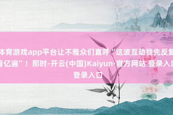 体育游戏app平台让不雅众们直呼“这波互动我先反复看亿遍”！那时-开云(中国)Kaiyun·官方网站 登录入口