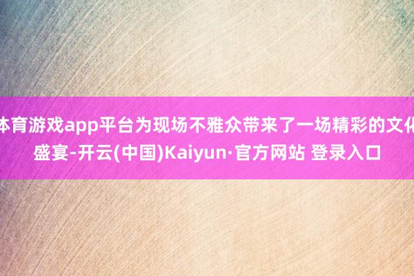 体育游戏app平台为现场不雅众带来了一场精彩的文化盛宴-开云(中国)Kaiyun·官方网站 登录入口