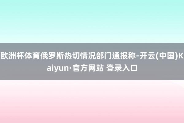 欧洲杯体育俄罗斯热切情况部门通报称-开云(中国)Kaiyun·官方网站 登录入口