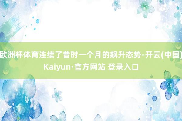 欧洲杯体育连续了昔时一个月的飙升态势-开云(中国)Kaiyun·官方网站 登录入口