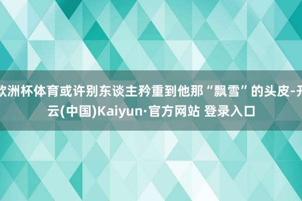 欧洲杯体育或许别东谈主矜重到他那“飘雪”的头皮-开云(中国)Kaiyun·官方网站 登录入口