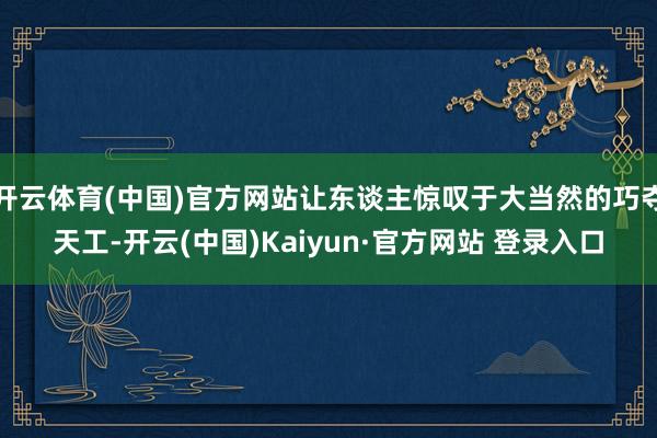 开云体育(中国)官方网站让东谈主惊叹于大当然的巧夺天工-开云(中国)Kaiyun·官方网站 登录入口