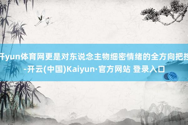 开yun体育网更是对东说念主物细密情绪的全方向把控-开云(中国)Kaiyun·官方网站 登录入口
