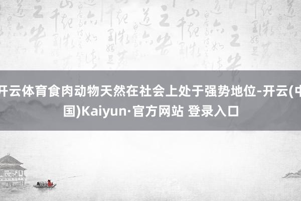 开云体育食肉动物天然在社会上处于强势地位-开云(中国)Kaiyun·官方网站 登录入口