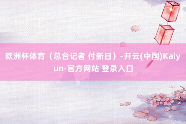 欧洲杯体育（总台记者 付新日）-开云(中国)Kaiyun·官方网站 登录入口