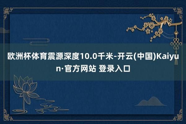 欧洲杯体育震源深度10.0千米-开云(中国)Kaiyun·官方网站 登录入口