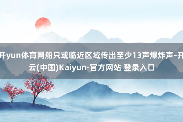 开yun体育网船只或临近区域传出至少13声爆炸声-开云(中国)Kaiyun·官方网站 登录入口