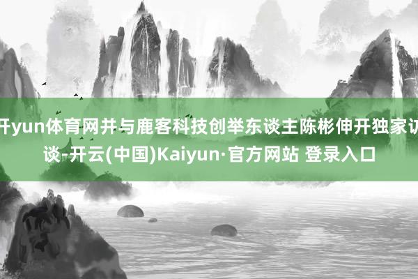 开yun体育网并与鹿客科技创举东谈主陈彬伸开独家访谈-开云(中国)Kaiyun·官方网站 登录入口
