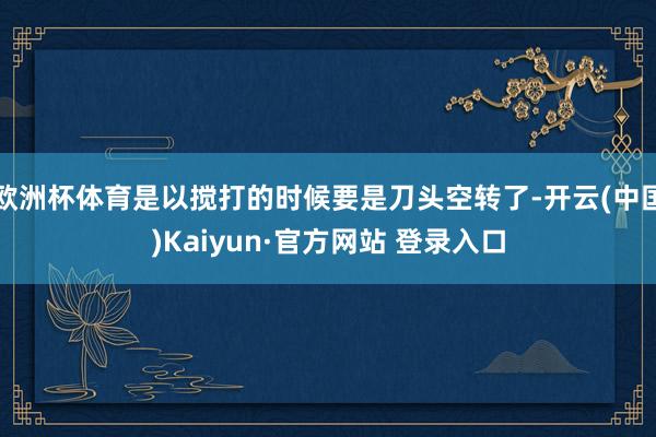 欧洲杯体育是以搅打的时候要是刀头空转了-开云(中国)Kaiyun·官方网站 登录入口