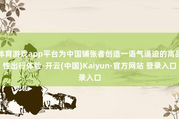 体育游戏app平台为中国铺张者创造一语气逼迫的高品性出行体验-开云(中国)Kaiyun·官方网站 登录入口