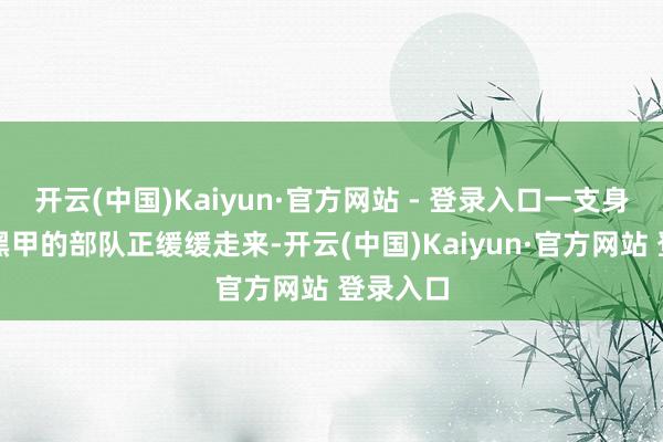 开云(中国)Kaiyun·官方网站 - 登录入口一支身穿黑衣黑甲的部队正缓缓走来-开云(中国)Kaiyun·官方网站 登录入口