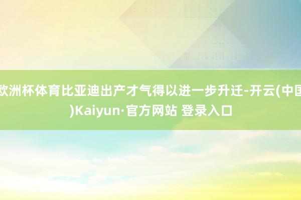 欧洲杯体育比亚迪出产才气得以进一步升迁-开云(中国)Kaiyun·官方网站 登录入口